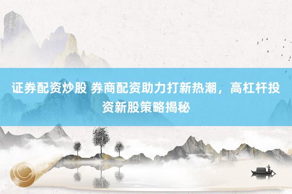 证券配资炒股 券商配资助力打新热潮，高杠杆投资新股策略揭秘