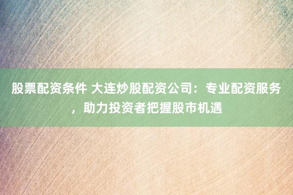 股票配资条件 大连炒股配资公司：专业配资服务，助力投资者把握股市机遇