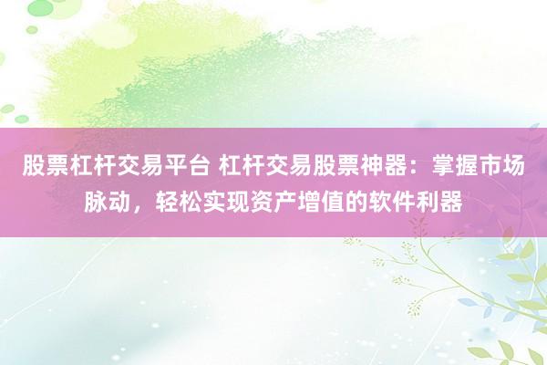 股票杠杆交易平台 杠杆交易股票神器：掌握市场脉动，轻松实现资产增值的软件利器