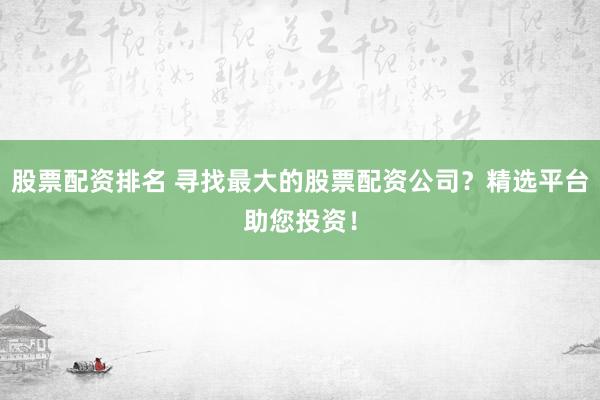 股票配资排名 寻找最大的股票配资公司？精选平台助您投资！