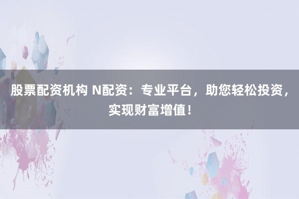 股票配资机构 N配资：专业平台，助您轻松投资，实现财富增值！