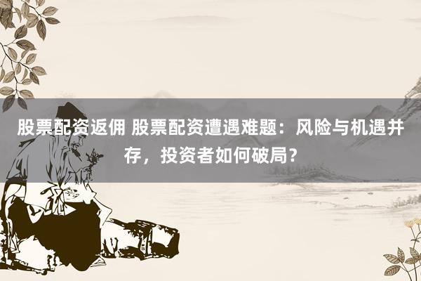 股票配资返佣 股票配资遭遇难题：风险与机遇并存，投资者如何破局？