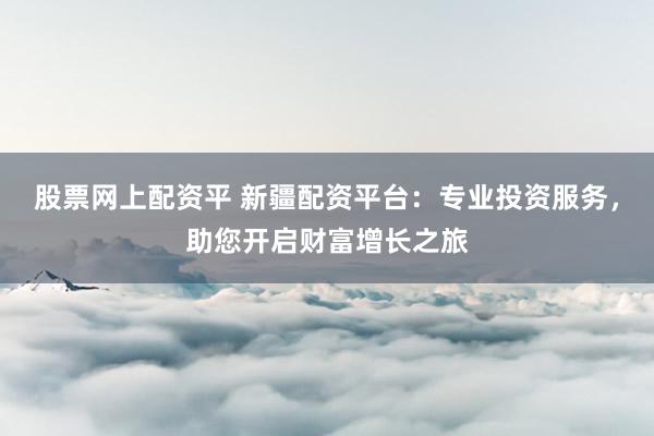 股票网上配资平 新疆配资平台：专业投资服务，助您开启财富增长之旅