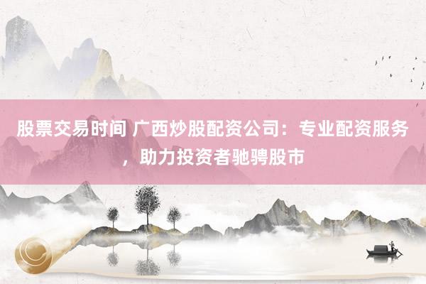 股票交易时间 广西炒股配资公司：专业配资服务，助力投资者驰骋股市