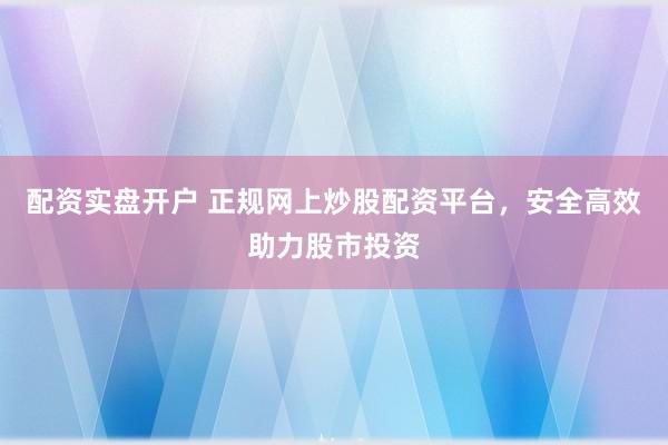配资实盘开户 正规网上炒股配资平台，安全高效助力股市投资