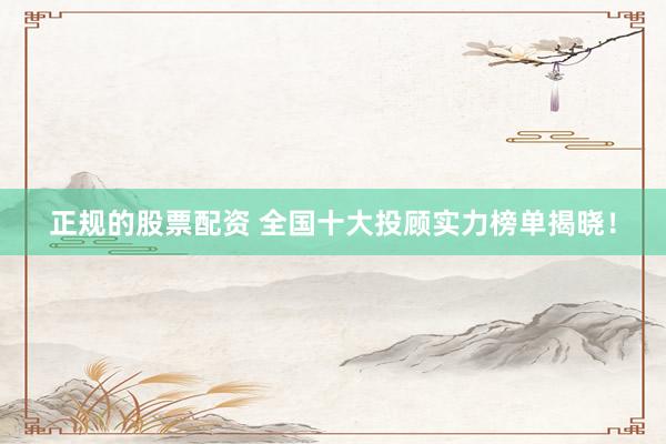 正规的股票配资 全国十大投顾实力榜单揭晓！
