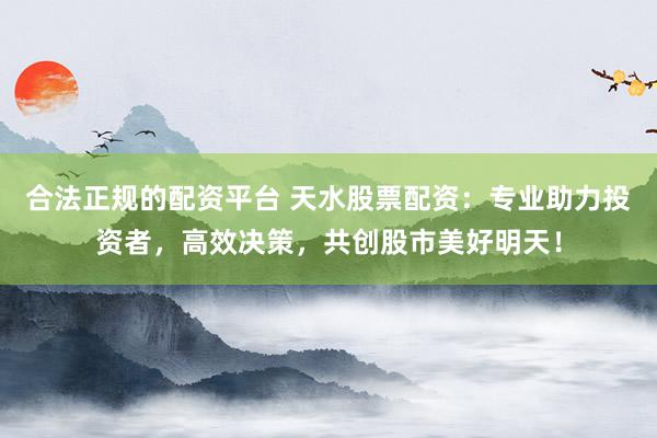 合法正规的配资平台 天水股票配资：专业助力投资者，高效决策，共创股市美好明天！