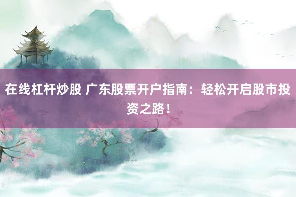 在线杠杆炒股 广东股票开户指南：轻松开启股市投资之路！