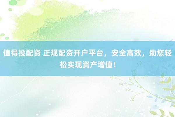 值得投配资 正规配资开户平台，安全高效，助您轻松实现资产增值！