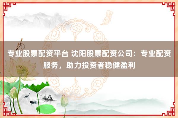 专业股票配资平台 沈阳股票配资公司：专业配资服务，助力投资者稳健盈利
