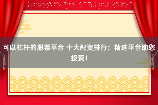 可以杠杆的股票平台 十大配资排行：精选平台助您投资！