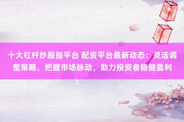 十大杠杆炒股指平台 配资平台最新动态：灵活调整策略，把握市场脉动，助力投资者稳健盈利
