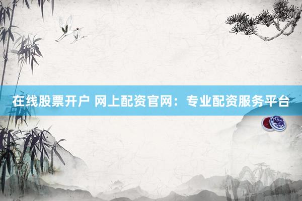 在线股票开户 网上配资官网：专业配资服务平台