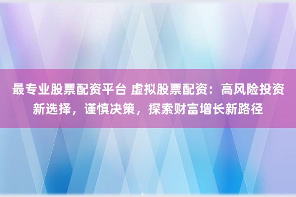 最专业股票配资平台 虚拟股票配资：高风险投资新选择，谨慎决策，探索财富增长新路径