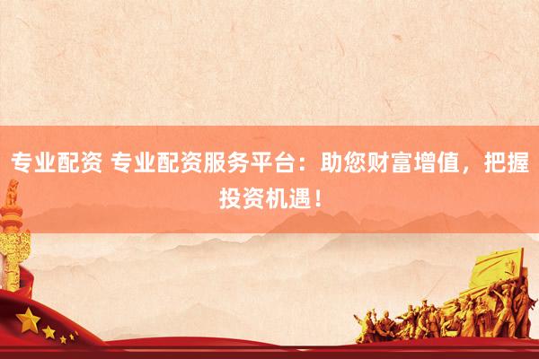 专业配资 专业配资服务平台：助您财富增值，把握投资机遇！